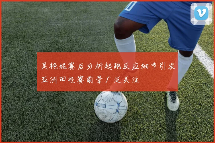 吴艳妮赛后分析起跑反应细节引发亚洲田径赛前景广泛关注