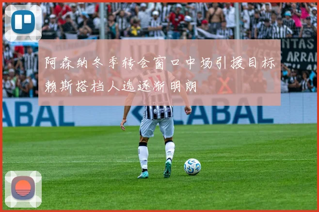 阿森纳冬季转会窗口中场引援目标赖斯搭档人选逐渐明朗