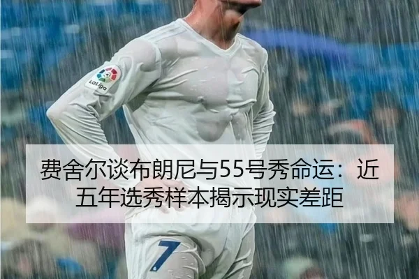 费舍尔谈布朗尼与55号秀命运：近五年选秀样本揭示现实差距
