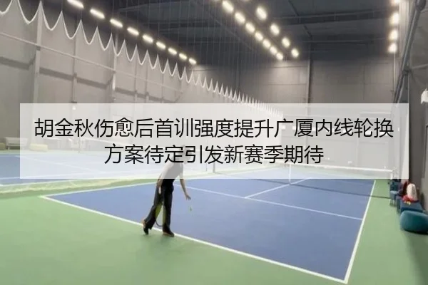 胡金秋伤愈后首训强度提升广厦内线轮换方案待定引发新赛季期待